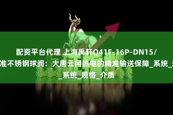 配资平台代理 上海禹轩Q41F-16P-DN15/50化工标准不锈钢球阀：大唐云冈热电的精准输送保障_系统_规格_介质