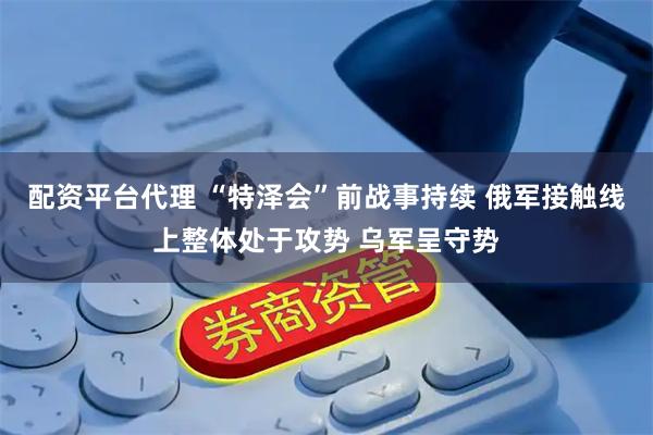 配资平台代理 “特泽会”前战事持续 俄军接触线上整体处于攻势 乌军呈守势