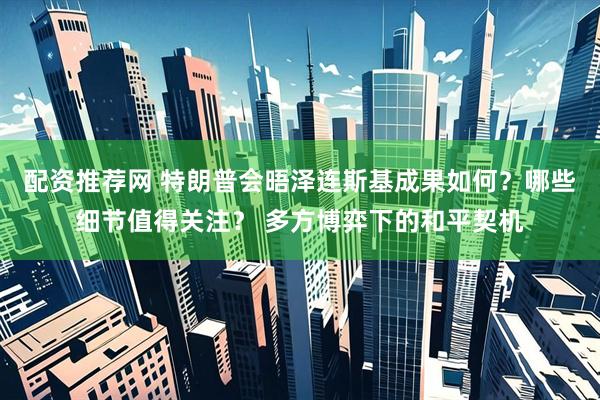 配资推荐网 特朗普会晤泽连斯基成果如何？哪些细节值得关注？ 多方博弈下的和平契机