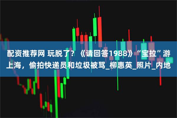 配资推荐网 玩脱了？《请回答1988》“宝拉”游上海，偷拍快递员和垃圾被骂_柳惠英_照片_内地