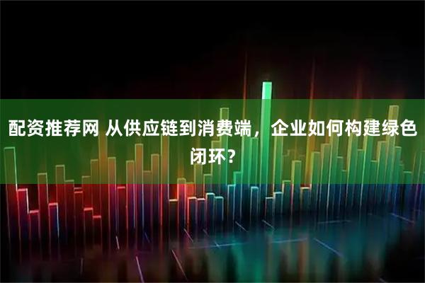 配资推荐网 从供应链到消费端，企业如何构建绿色闭环？