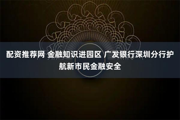 配资推荐网 金融知识进园区 广发银行深圳分行护航新市民金融安全