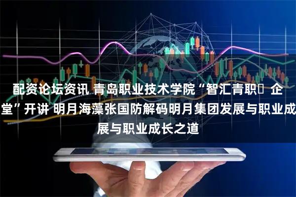 配资论坛资讯 青岛职业技术学院“智汇青职・企业家讲堂”开讲 明月海藻张国防解码明月集团发展与职业成长之道
