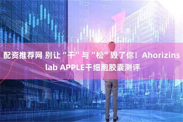 配资推荐网 别让“干”与“松”毁了你！Ahorizins lab APPLE干细胞胶囊测评