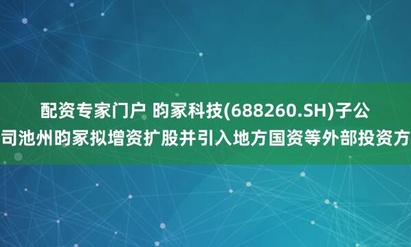 配资专家门户 昀冢科技(688260.SH)子公司池州昀冢拟增资扩股并引入地方国资等外部投资方