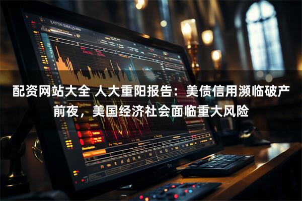 配资网站大全 人大重阳报告：美债信用濒临破产前夜，美国经济社会面临重大风险