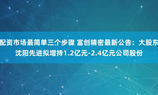 配资市场最简单三个步骤 富创精密最新公告：大股东沈阳先进拟增持1.2亿元-2.4亿元公司股份