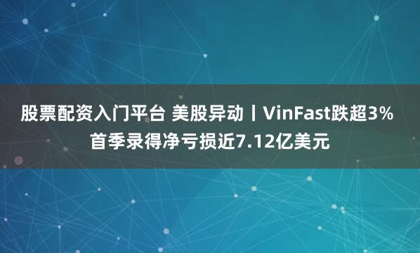 股票配资入门平台 美股异动丨VinFast跌超3% 首季录得净亏损近7.12亿美元