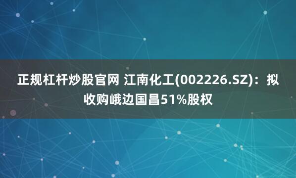 正规杠杆炒股官网 江南化工(002226.SZ)：拟收购峨边国昌51%股权