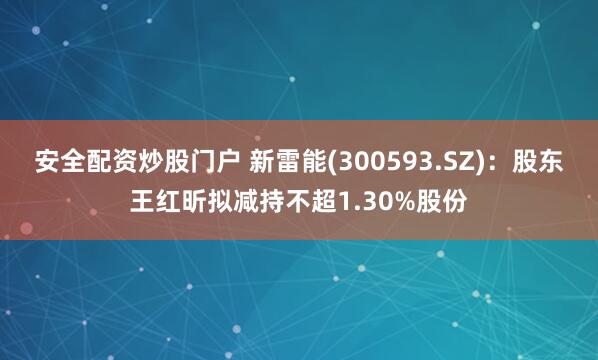 安全配资炒股门户 新雷能(300593.SZ)：股东王红昕拟减持不超1.30%股份