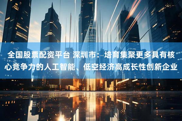 全国股票配资平台 深圳市：培育集聚更多具有核心竞争力的人工智能、低空经济高成长性创新企业