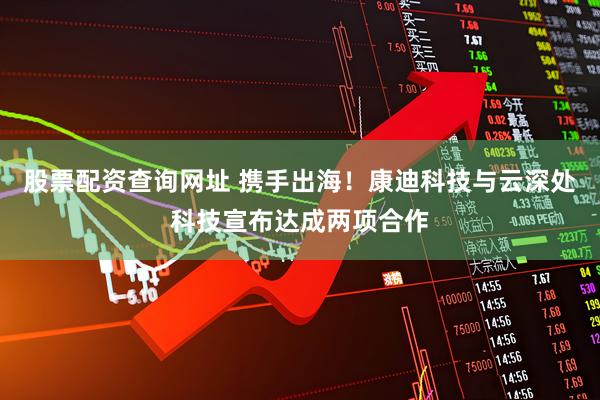 股票配资查询网址 携手出海！康迪科技与云深处科技宣布达成两项合作