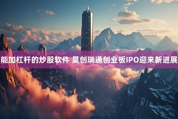能加杠杆的炒股软件 昊创瑞通创业板IPO迎来新进展