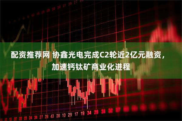配资推荐网 协鑫光电完成C2轮近2亿元融资， 加速钙钛矿商业化进程