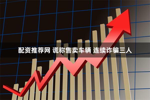 配资推荐网 谎称售卖车辆 连续诈骗三人