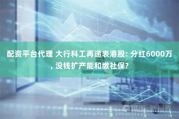 配资平台代理 大行科工再递表港股: 分红6000万, 没钱扩产能和缴社保?