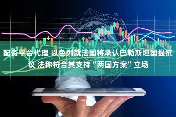 配资平台代理 以色列就法国将承认巴勒斯坦国提抗议 法称符合其支持“两国方案”立场