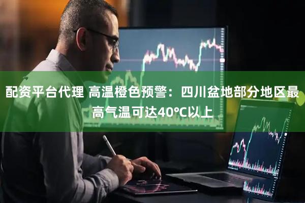 配资平台代理 高温橙色预警：四川盆地部分地区最高气温可达40℃以上