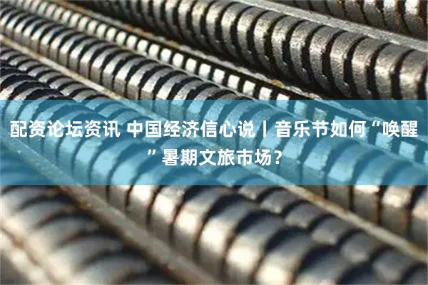 配资论坛资讯 中国经济信心说丨音乐节如何“唤醒”暑期文旅市场？