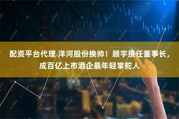 配资平台代理 洋河股份换帅！顾宇接任董事长，成百亿上市酒企最年轻掌舵人