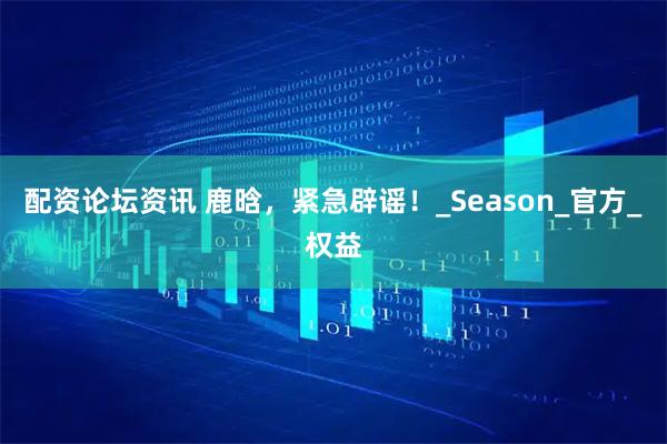 配资论坛资讯 鹿晗，紧急辟谣！_Season_官方_权益