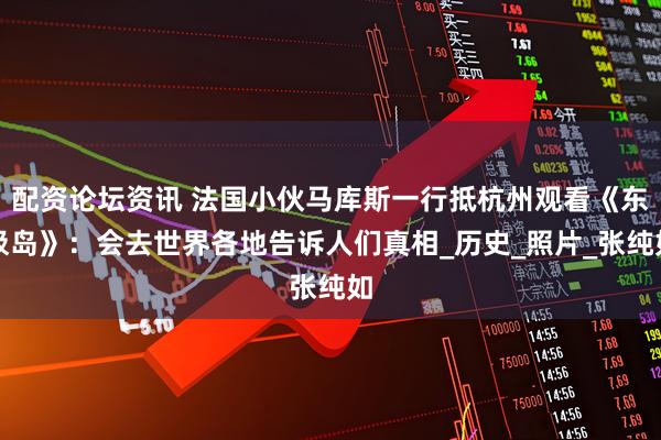 配资论坛资讯 法国小伙马库斯一行抵杭州观看《东极岛》：会去世界各地告诉人们真相_历史_照片_张纯如