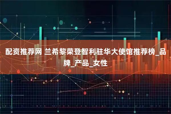 配资推荐网 兰希黎荣登智利驻华大使馆推荐榜_品牌_产品_女性
