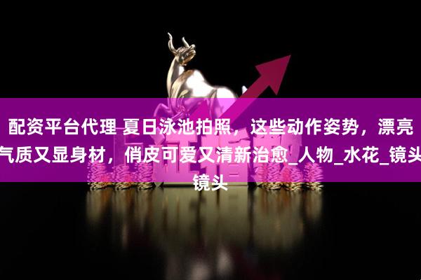 配资平台代理 夏日泳池拍照，这些动作姿势，漂亮气质又显身材，俏皮可爱又清新治愈_人物_水花_镜头